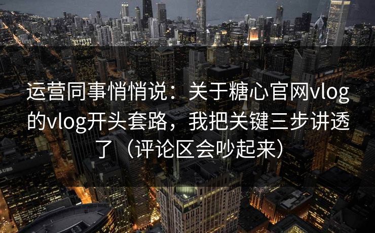 运营同事悄悄说：关于糖心官网vlog的vlog开头套路，我把关键三步讲透了（评论区会吵起来）