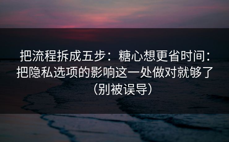把流程拆成五步:糖心想更省时间:把隐私选项的影响这一处做对就够了(别被误导) 把流程拆成五步:糖心想更省时间:把隐私选项的影响这一处做对就够了(别被误导)