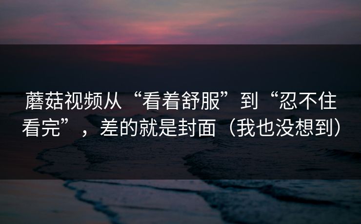 蘑菇视频从“看着舒服”到“忍不住看完”，差的就是封面（我也没想到）