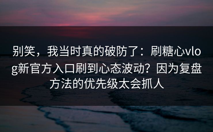 别笑，我当时真的破防了：刷糖心vlog新官方入口刷到心态波动？因为复盘方法的优先级太会抓人