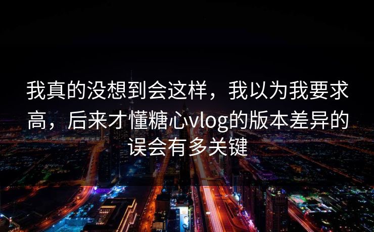 我真的没想到会这样,我以为我要求高,后来才懂糖心vlog的版本差异的误会有多关键 我真的没想到会这样,我以为我要求高,后来才懂糖心vlog的版本差异的误会有多关键