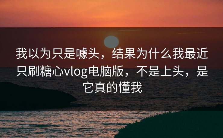 我以为只是噱头，结果为什么我最近只刷糖心vlog电脑版，不是上头，是它真的懂我