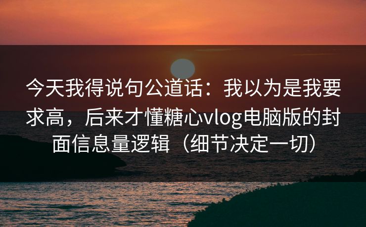 今天我得说句公道话：我以为是我要求高，后来才懂糖心vlog电脑版的封面信息量逻辑（细节决定一切）