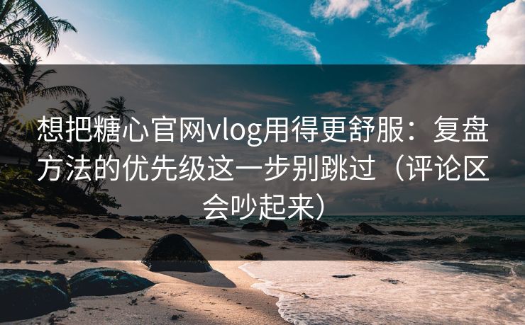 想把糖心官网vlog用得更舒服：复盘方法的优先级这一步别跳过（评论区会吵起来）