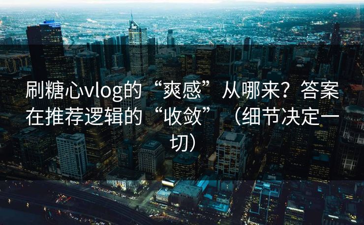 刷糖心vlog的“爽感”从哪来？答案在推荐逻辑的“收敛”（细节决定一切）