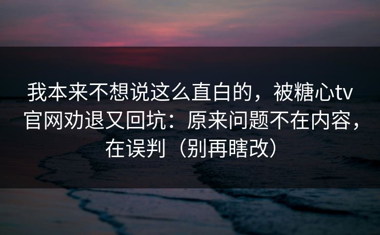 我本来不想说这么直白的，被糖心tv官网劝退又回坑：原来问题不在内容，在误判（别再瞎改）