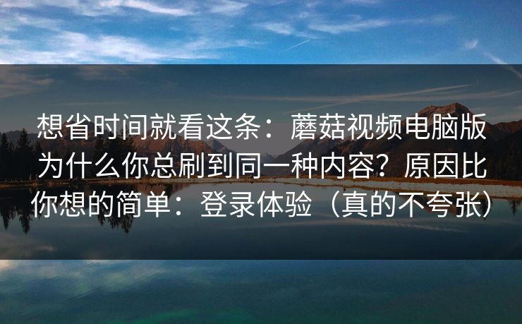 想省时间就看这条：蘑菇视频电脑版为什么你总刷到同一种内容？原因比你想的简单：登录体验（真的不夸张）