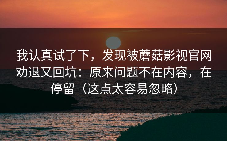 我认真试了下，发现被蘑菇影视官网劝退又回坑：原来问题不在内容，在停留（这点太容易忽略）