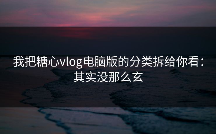 我把糖心vlog电脑版的分类拆给你看：其实没那么玄