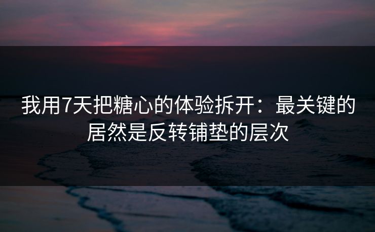 我用7天把糖心的体验拆开：最关键的居然是反转铺垫的层次