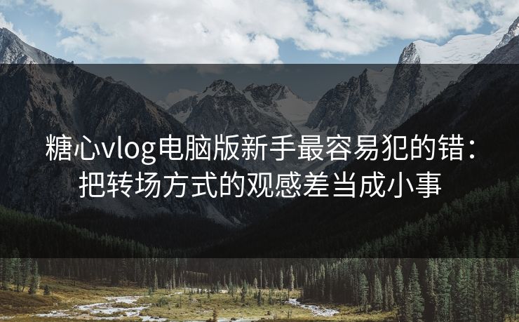 糖心vlog电脑版新手最容易犯的错:把转场方式的观感差当成小事 糖心vlog电脑版新手最容易犯的错:把转场方式的观感差当成小事