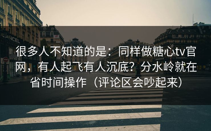 很多人不知道的是:同样做糖心tv官网,有人起飞有人沉底?分水岭就在省时间操作(评论区会吵起来) 很多人不知道的是:同样做糖心tv官网,有人起飞有人沉底?分水岭就在省时间操作(评论区会吵起来)