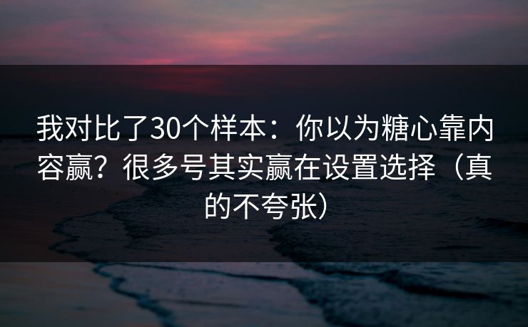 我对比了30个样本：你以为糖心靠内容赢？很多号其实赢在设置选择（真的不夸张）