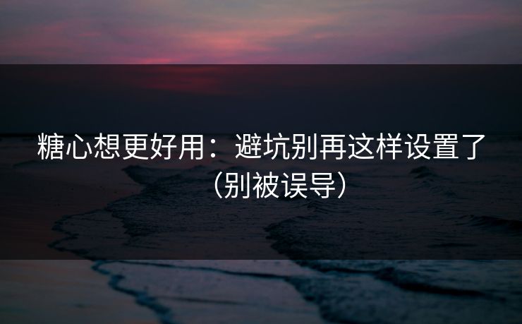 糖心想更好用：避坑别再这样设置了（别被误导）