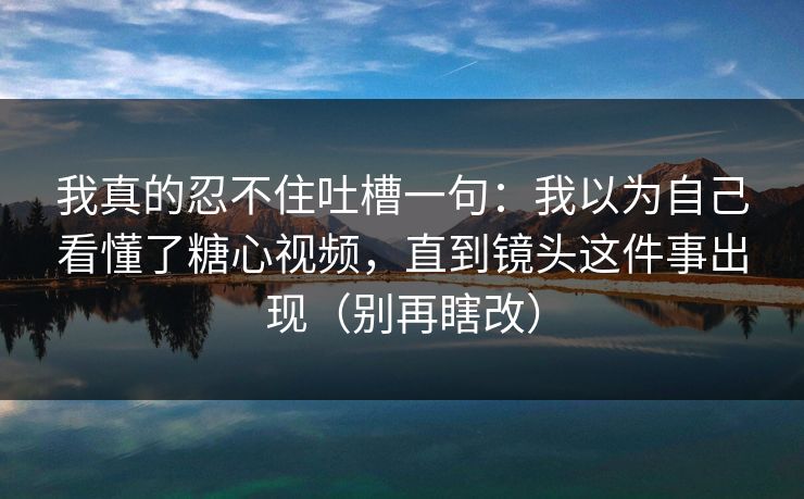 我真的忍不住吐槽一句:我以为自己看懂了糖心视频,直到镜头这件事出现(别再瞎改) 我真的忍不住吐槽一句:我以为自己看懂了糖心视频,直到镜头这件事出现(别再瞎改)
