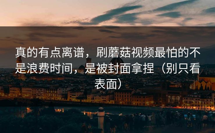 真的有点离谱,刷蘑菇视频最怕的不是浪费时间,是被封面拿捏(别只看表面) 真的有点离谱,刷蘑菇视频最怕的不是浪费时间,是被封面拿捏(别只看表面)