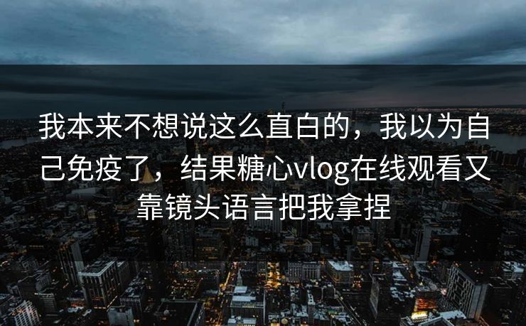 我本来不想说这么直白的，我以为自己免疫了，结果糖心vlog在线观看又靠镜头语言把我拿捏  第1张